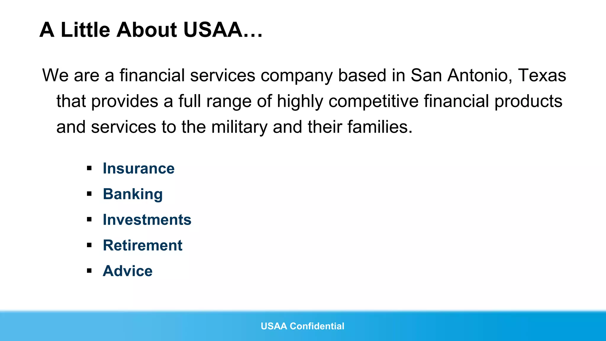 A Little About USAA…

We are a financial services company based in San Antonio, Texas
 that provides a full range of highly competitive financial products
 and services to the military and their families.

      Insurance
      Banking
      Investments
      Retirement
      Advice


                            USAA Confidential
 