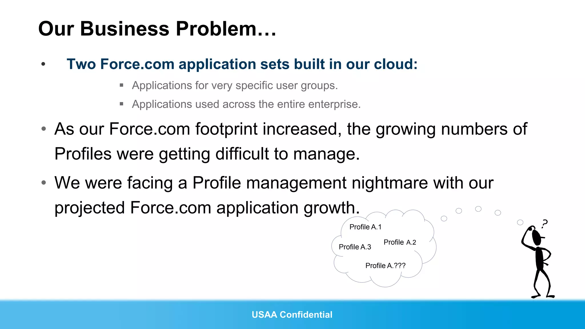Our Business Problem…
•   Two Force.com application sets built in our cloud:
            Applications for very specific user groups.
            Applications used across the entire enterprise.

• As our Force.com footprint increased, the growing numbers of
  Profiles were getting difficult to manage.
• We were facing a Profile management nightmare with our
  projected Force.com application growth.
                                                              Profile A.1

                                                                            Profile A.2
                                                           Profile A.3

                                                                    Profile A.???




                                      USAA Confidential
 