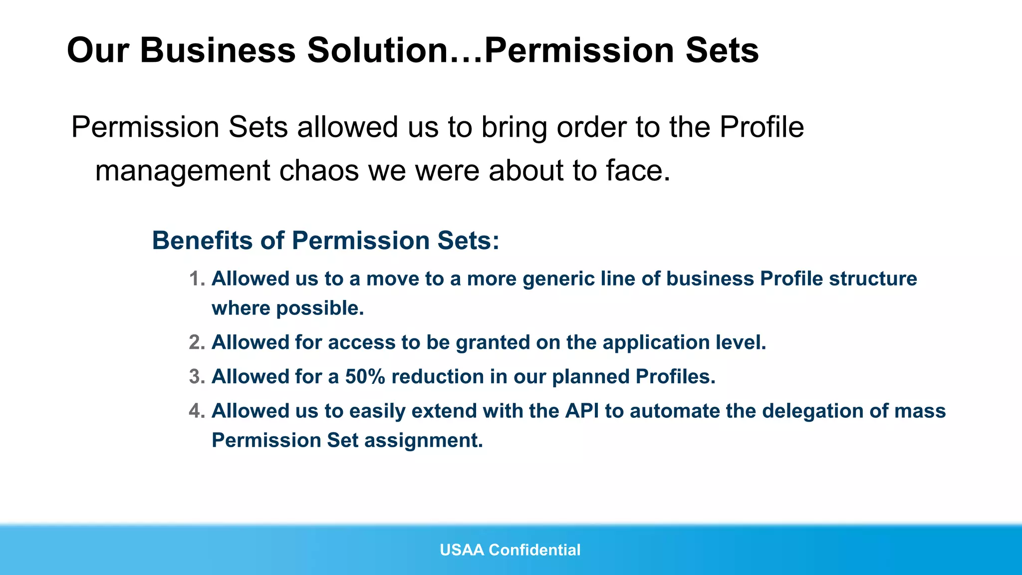 Our Business Solution…Permission Sets

Permission Sets allowed us to bring order to the Profile
 management chaos we were about to face.

      Benefits of Permission Sets:
        1. Allowed us to a move to a more generic line of business Profile structure
           where possible.
        2. Allowed for access to be granted on the application level.
        3. Allowed for a 50% reduction in our planned Profiles.
        4. Allowed us to easily extend with the API to automate the delegation of mass
           Permission Set assignment.




                                  USAA Confidential
 
