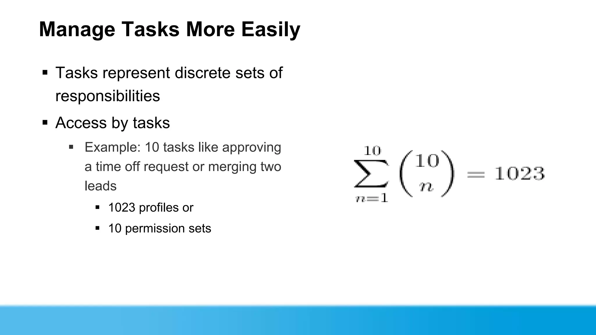 Manage Tasks More Easily

 Tasks represent discrete sets of
  responsibilities
 Access by tasks
    Example: 10 tasks like approving
     a time off request or merging two
     leads
        1023 profiles or
        10 permission sets
 