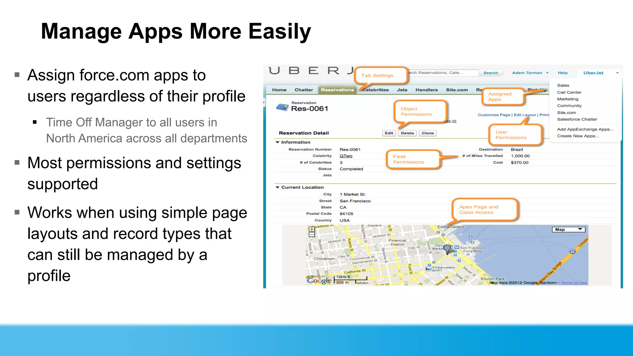 Manage Apps More Easily
 Assign force.com apps to
  users regardless of their profile
   Time Off Manager to all users in
    North America across all departments

 Most permissions and settings
  supported
 Works when using simple page
  layouts and record types that
  can still be managed by a
  profile
 