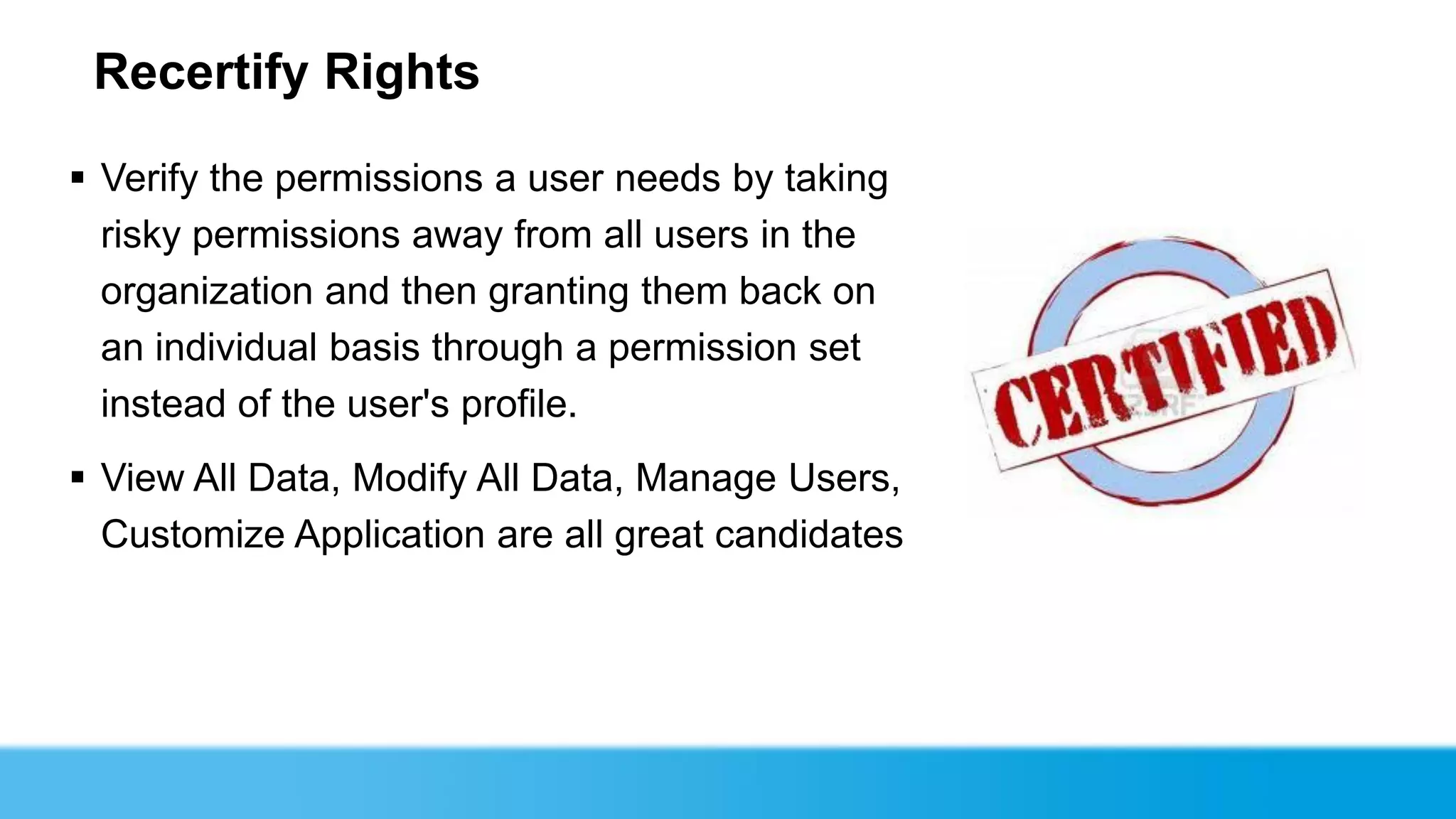 Recertify Rights

 Verify the permissions a user needs by taking
  risky permissions away from all users in the
  organization and then granting them back on
  an individual basis through a permission set
  instead of the user's profile.
 View All Data, Modify All Data, Manage Users,
  Customize Application are all great candidates
 