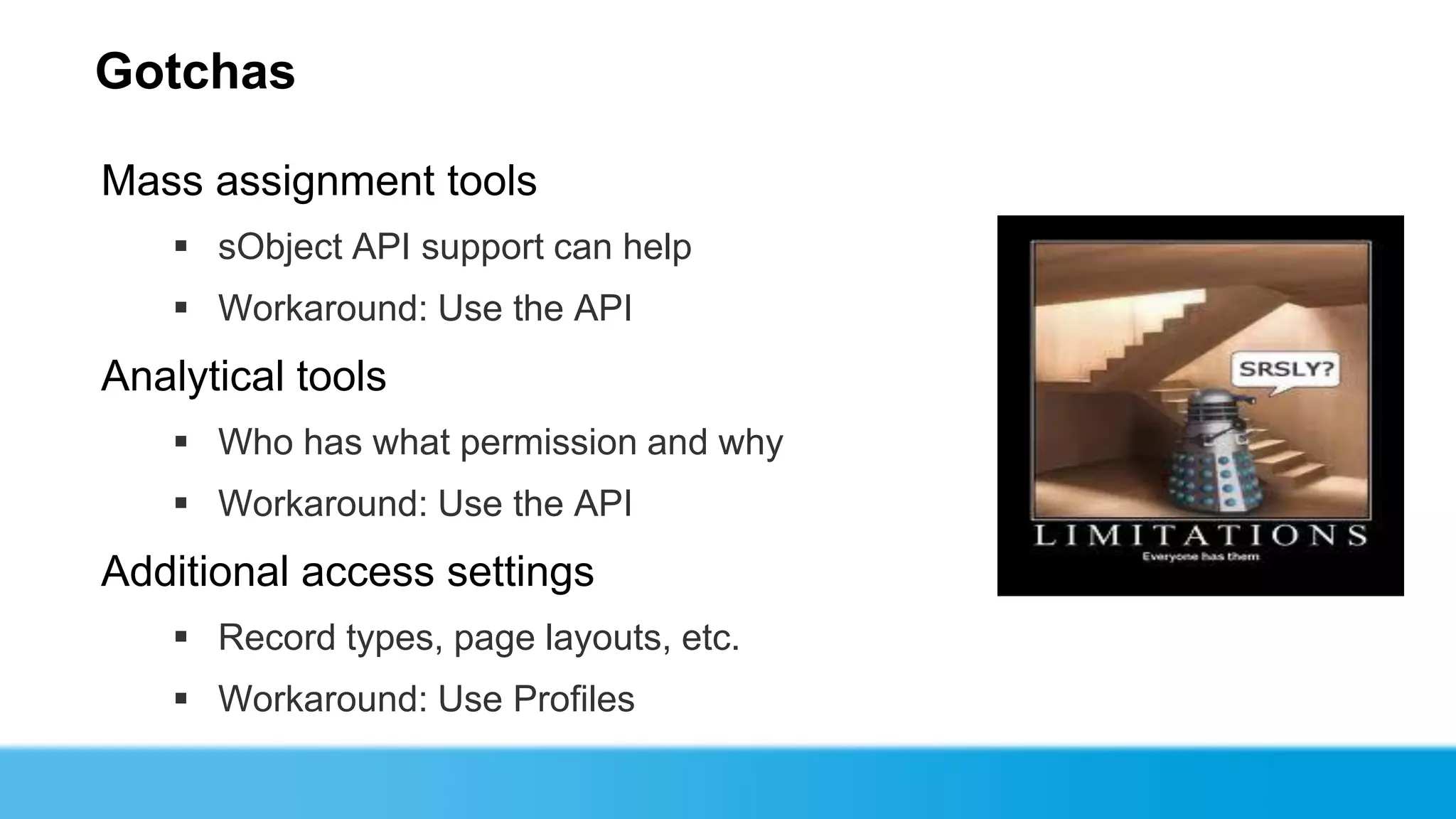 Gotchas

Mass assignment tools
    sObject API support can help
    Workaround: Use the API
Analytical tools
    Who has what permission and why
    Workaround: Use the API
Additional access settings
    Record types, page layouts, etc.
    Workaround: Use Profiles
 