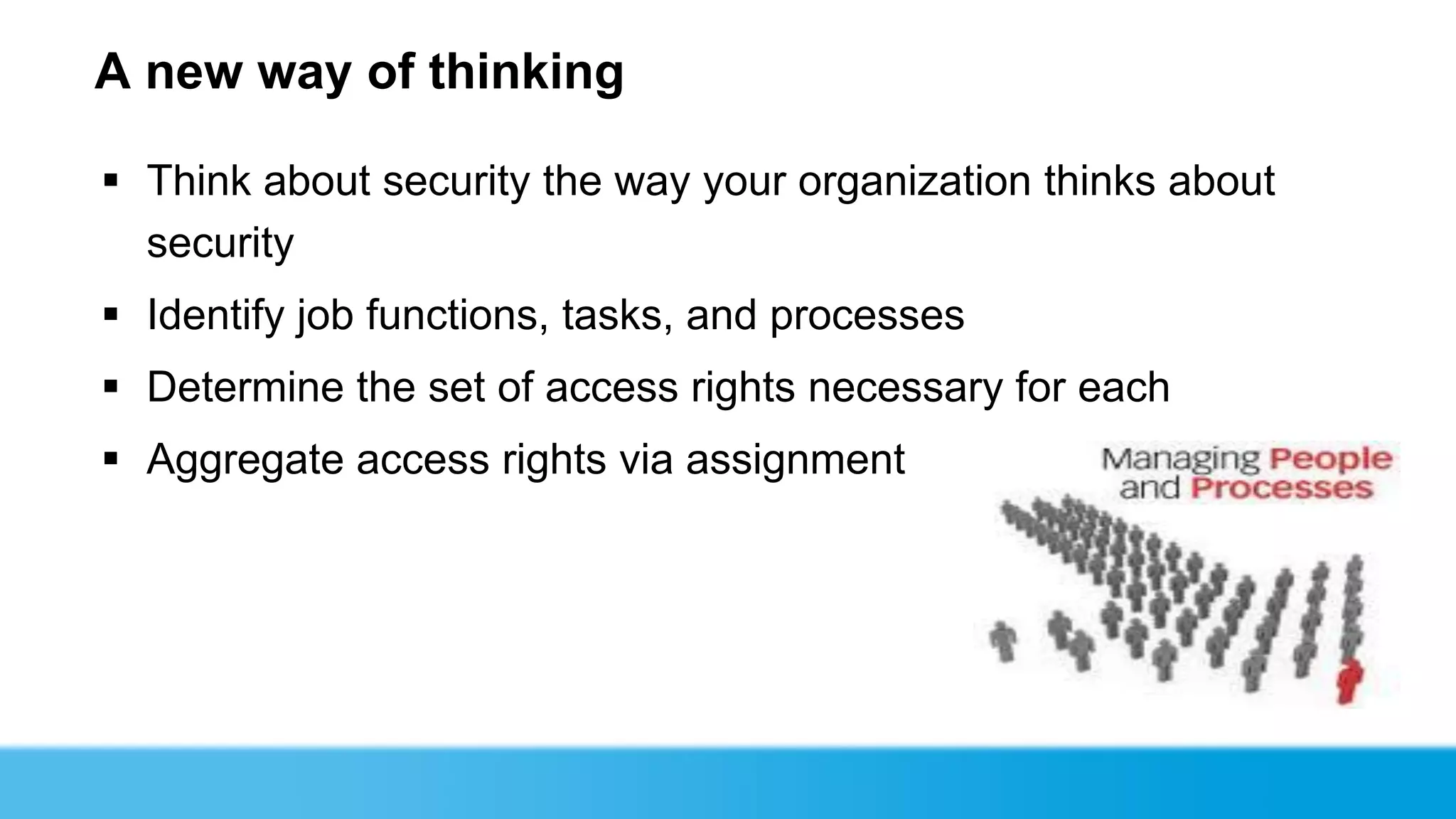 A new way of thinking

 Think about security the way your organization thinks about
  security
 Identify job functions, tasks, and processes
 Determine the set of access rights necessary for each
 Aggregate access rights via assignment
 