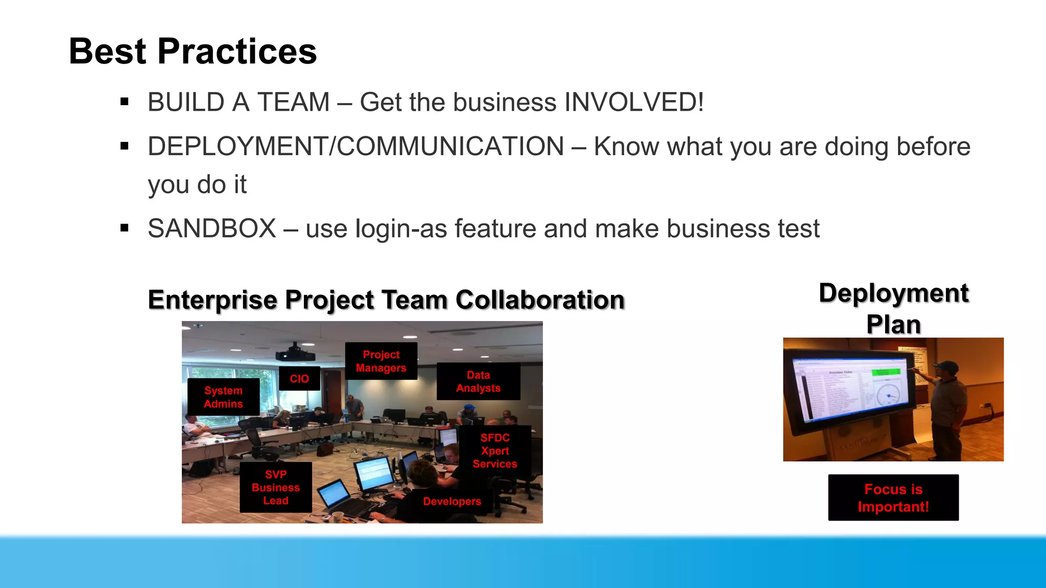 Best Practices
   BUILD A TEAM – Get the business INVOLVED!
   DEPLOYMENT/COMMUNICATION – Know what you are doing before
    you do it
   SANDBOX – use login-as feature and make business test

    Enterprise Project Team Collaboration                  Deployment
                                                              Plan
                              Project
                             Managers
                       CIO                    Data
        System                               Analysts
        Admins


                                                 SFDC
                                                 Xpert
                                                Services
                   SVP
                 Business                                     Focus is
                   Lead                 Developers
                                                             Important!
 