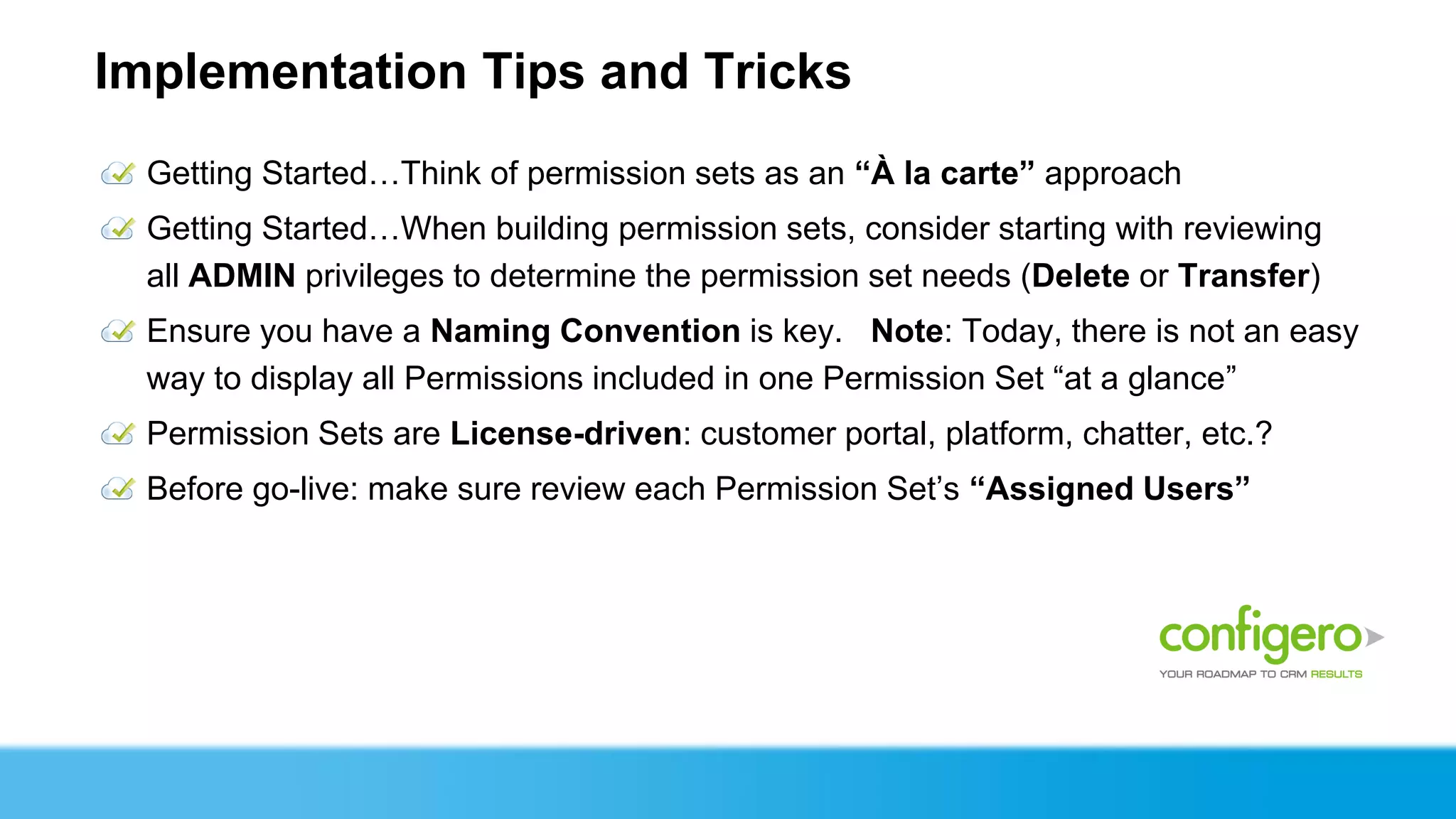 Implementation Tips and Tricks
  Getting Started…Think of permission sets as an “À la carte” approach
  Getting Started…When building permission sets, consider starting with reviewing
  all ADMIN privileges to determine the permission set needs (Delete or Transfer)
  Ensure you have a Naming Convention is key. Note: Today, there is not an easy
  way to display all Permissions included in one Permission Set “at a glance”
  Permission Sets are License-driven: customer portal, platform, chatter, etc.?
  Before go-live: make sure review each Permission Set’s “Assigned Users”
 