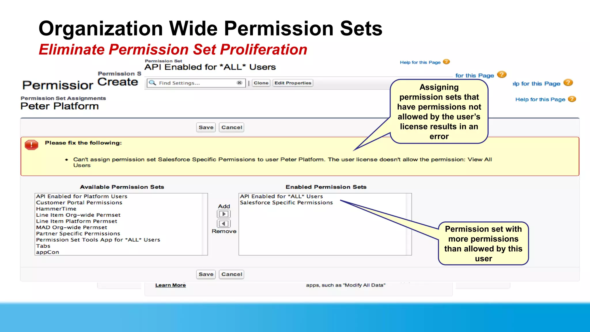 Organization Wide Permission Sets
Eliminate Permission Set Proliferation
                            Create the same way
                                   AFTER: Multiple
                                as permission sets
                                    a normal
                                                           Assigning
                               permission set with
                                  are replaced       permission sets that
                                        just one     have permissions not
                                                     allowed by the user’s
                                                      license results in an
                                                              error

                                                                                  Pick any
  License is left                                                             permission or
      empty                                                                    setting that is
                                                                              allowed on any
                                                                                  license



                                                                 Permission set with
                                                                  more permissions
                                                                 than allowed by this
                            BEFORE: you had                              user
                              to create one
                             permission set
                             per license type
 