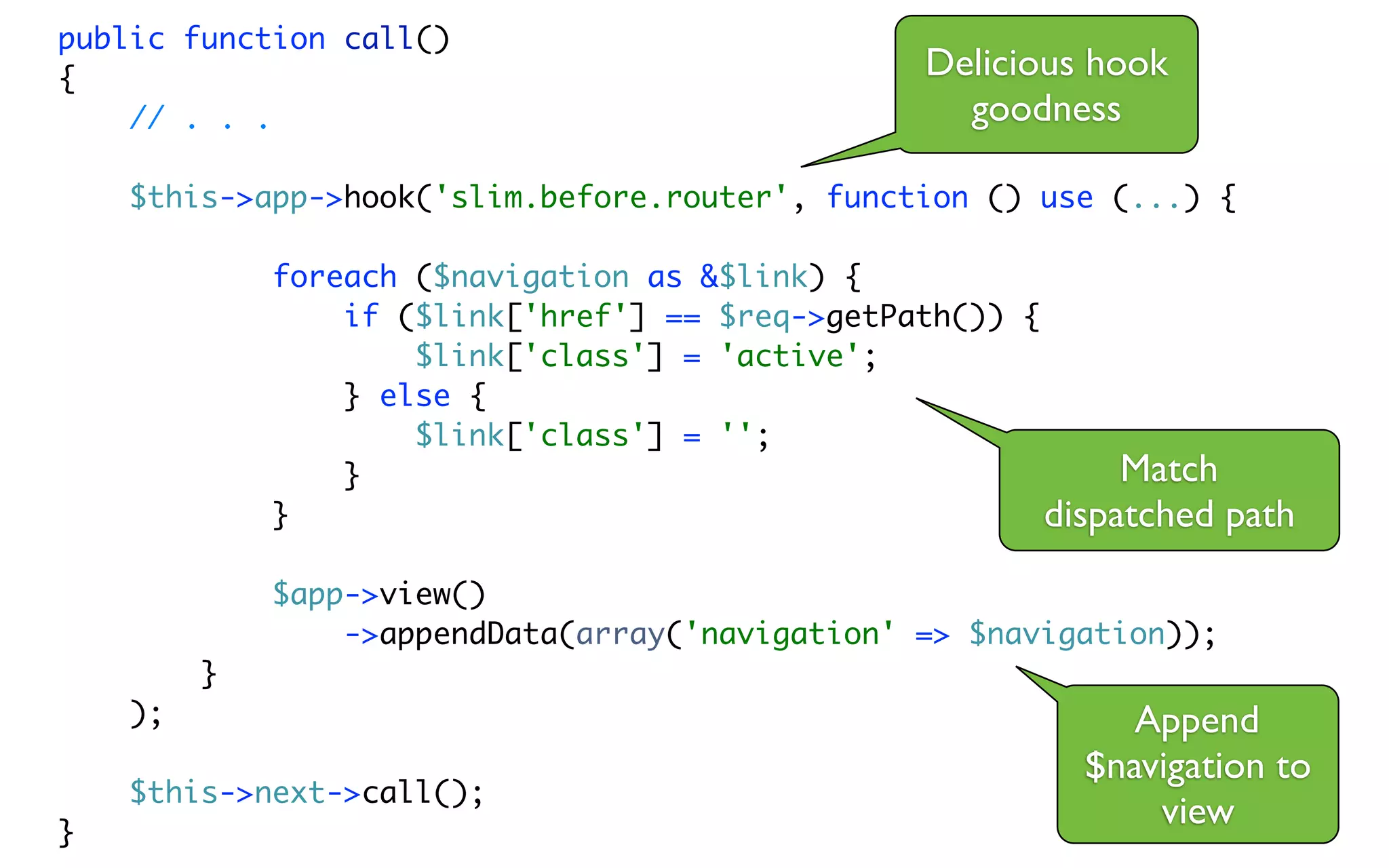 public function call()
{                                                 Delicious hook
    // . . .                                        goodness

    $this->app->hook('slim.before.router', function () use (...) {

             foreach ($navigation as &$link) {
                 if ($link['href'] == $req->getPath()) {
                     $link['class'] = 'active';
                 } else {
                     $link['class'] = '';
                 }                                            Match
             }                                           dispatched path
             $app->view()
                 ->appendData(array('navigation' => $navigation));
         }
    );                                                        Append
                                                           $navigation to
    $this->next->call();
}
                                                               view
 