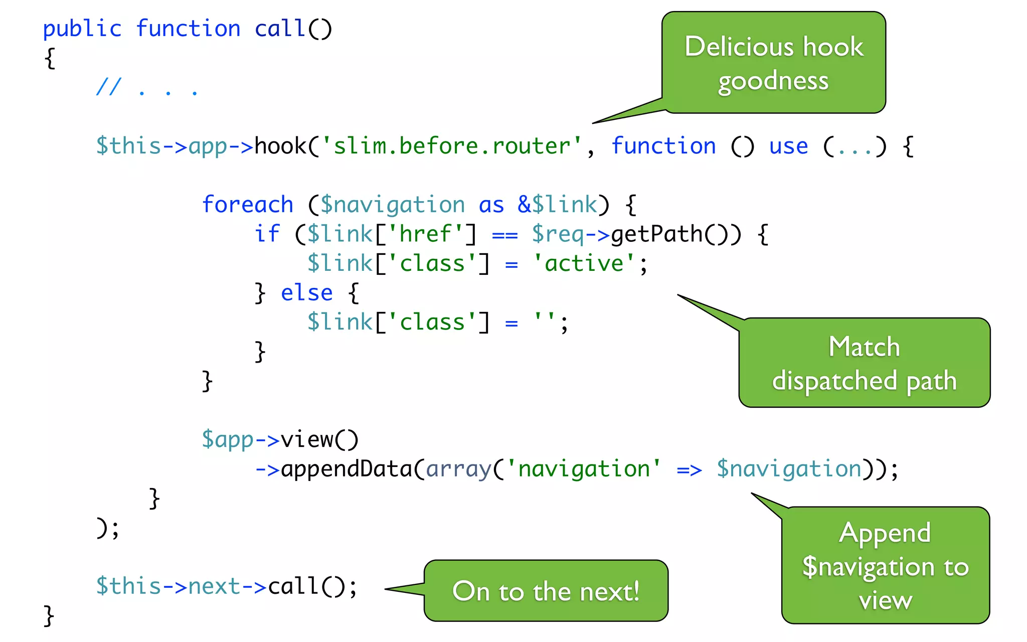 public function call()
{                                                 Delicious hook
    // . . .                                        goodness

    $this->app->hook('slim.before.router', function () use (...) {

             foreach ($navigation as &$link) {
                 if ($link['href'] == $req->getPath()) {
                     $link['class'] = 'active';
                 } else {
                     $link['class'] = '';
                 }                                            Match
             }                                           dispatched path
             $app->view()
                 ->appendData(array('navigation' => $navigation));
         }
    );                                                        Append
                                                           $navigation to
    $this->next->call();        On to the next!
}
                                                               view
 