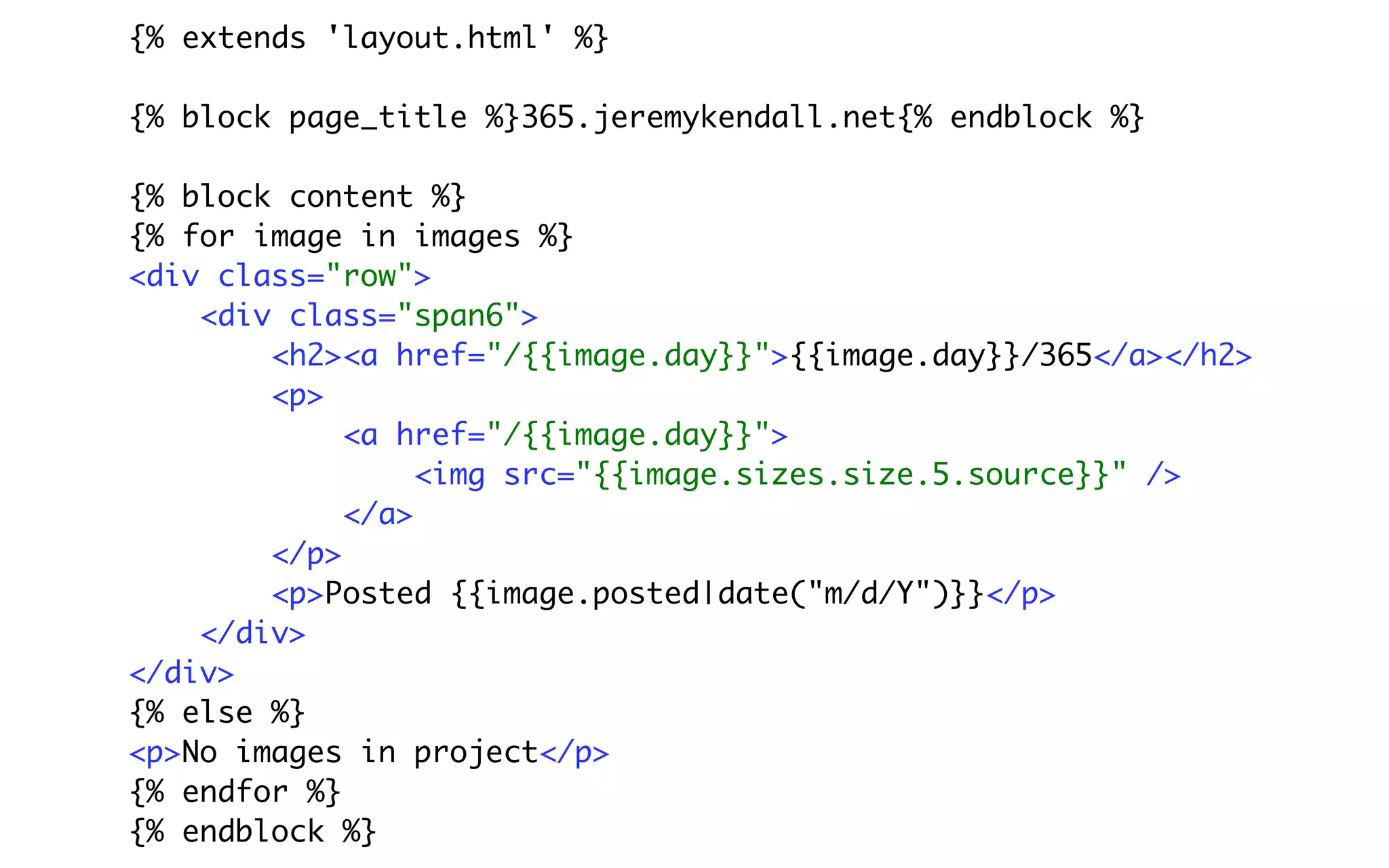 {% extends 'layout.html' %}

{% block page_title %}365.jeremykendall.net{% endblock %}

{% block content %}
{% for image in images %}
<div class="row">
    <div class="span6">
        <h2><a href="/{{image.day}}">{{image.day}}/365</a></h2>
        <p>
             <a href="/{{image.day}}">
                  <img src="{{image.sizes.size.5.source}}" />
             </a>
        </p>
        <p>Posted {{image.posted|date("m/d/Y")}}</p>
    </div>
</div>
{% else %}
<p>No images in project</p>
{% endfor %}
{% endblock %}
 