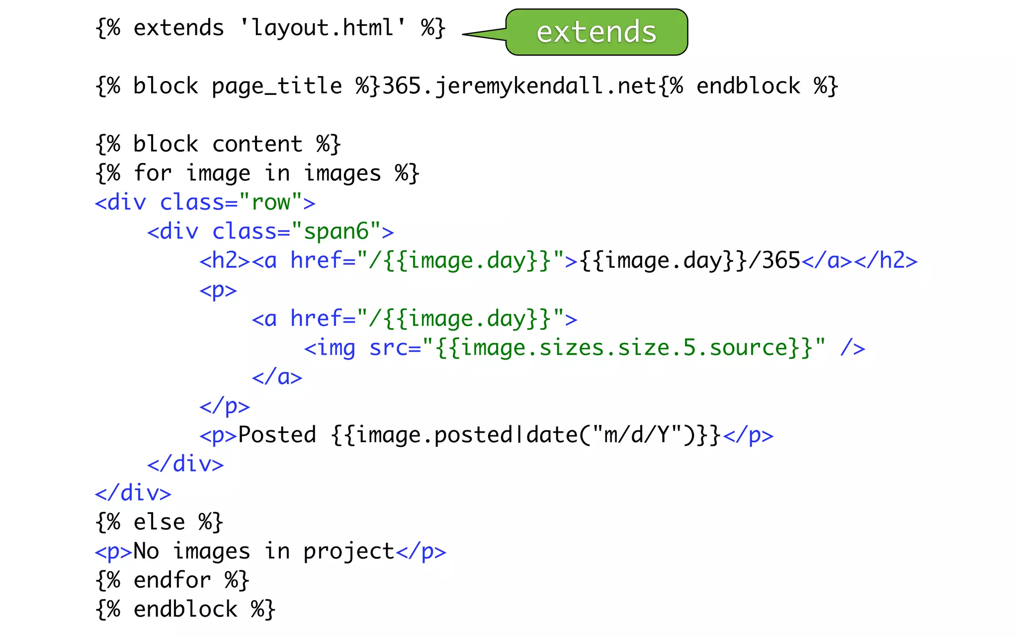 {% extends 'layout.html' %}      extends
{% block page_title %}365.jeremykendall.net{% endblock %}

{% block content %}
{% for image in images %}
<div class="row">
    <div class="span6">
        <h2><a href="/{{image.day}}">{{image.day}}/365</a></h2>
        <p>
             <a href="/{{image.day}}">
                  <img src="{{image.sizes.size.5.source}}" />
             </a>
        </p>
        <p>Posted {{image.posted|date("m/d/Y")}}</p>
    </div>
</div>
{% else %}
<p>No images in project</p>
{% endfor %}
{% endblock %}
 