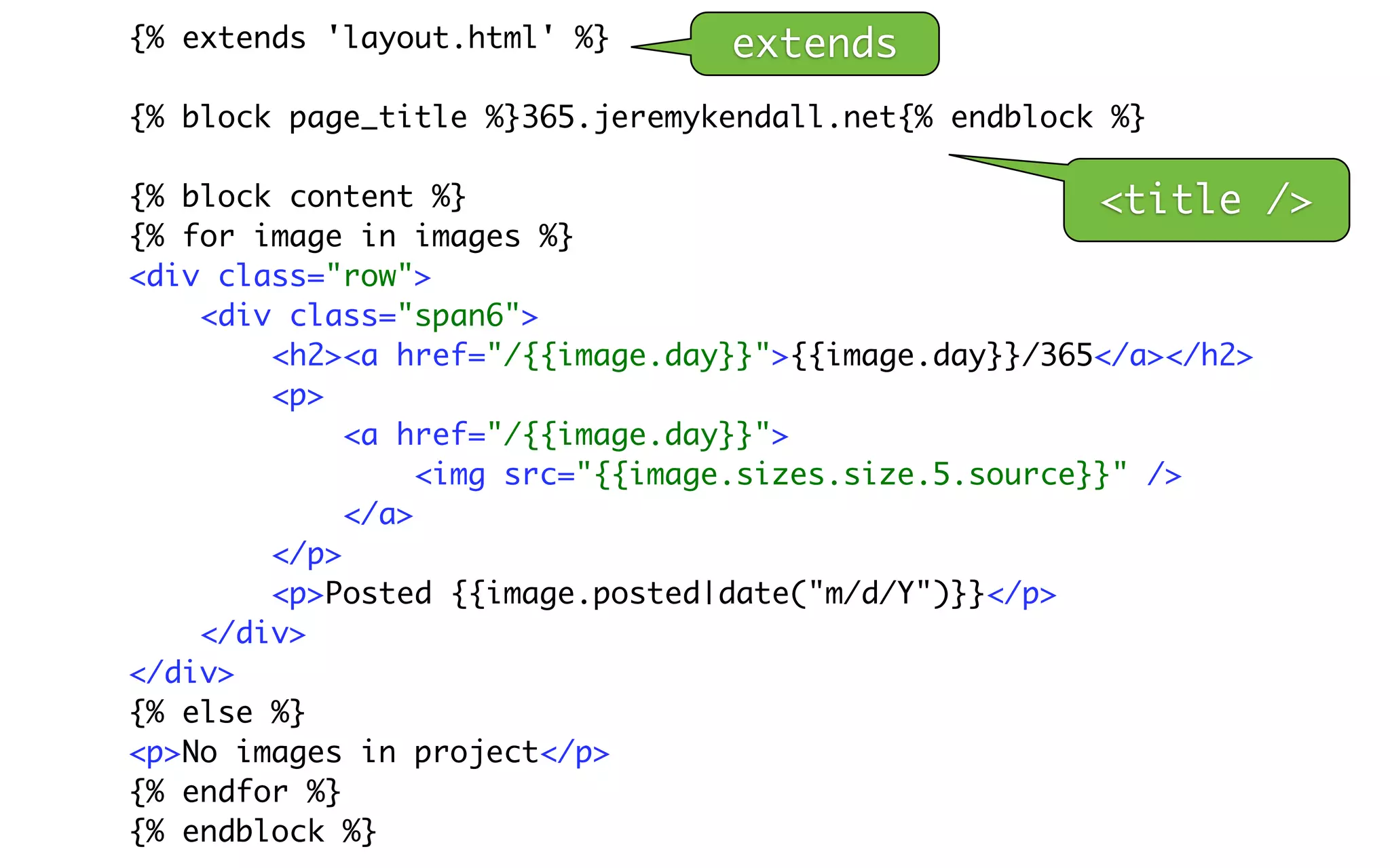 {% extends 'layout.html' %}      extends
{% block page_title %}365.jeremykendall.net{% endblock %}

{% block content %}                                     <title    />
{% for image in images %}
<div class="row">
    <div class="span6">
        <h2><a href="/{{image.day}}">{{image.day}}/365</a></h2>
        <p>
             <a href="/{{image.day}}">
                  <img src="{{image.sizes.size.5.source}}" />
             </a>
        </p>
        <p>Posted {{image.posted|date("m/d/Y")}}</p>
    </div>
</div>
{% else %}
<p>No images in project</p>
{% endfor %}
{% endblock %}
 