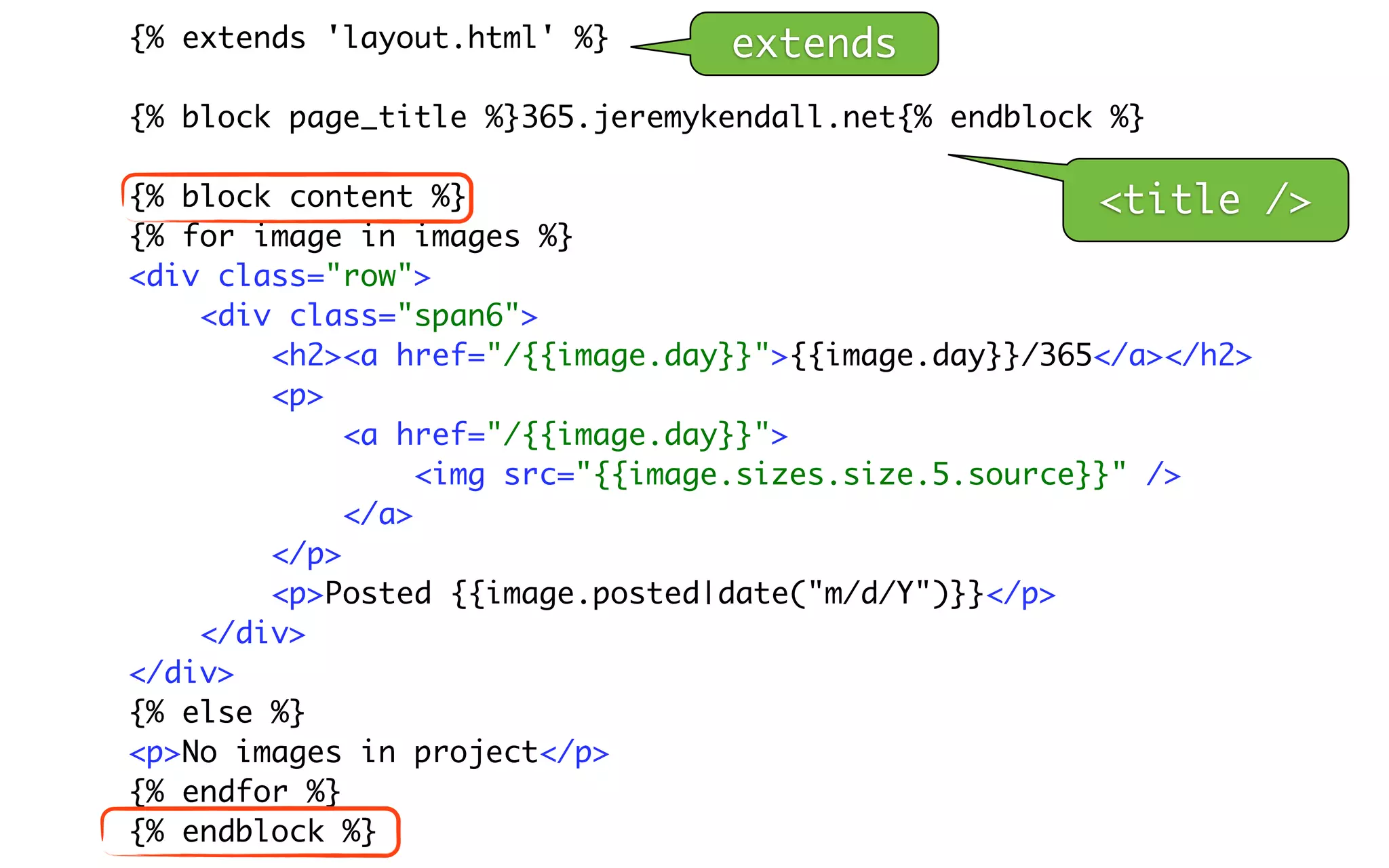 {% extends 'layout.html' %}      extends
{% block page_title %}365.jeremykendall.net{% endblock %}

{% block content %}                                     <title    />
{% for image in images %}
<div class="row">
    <div class="span6">
        <h2><a href="/{{image.day}}">{{image.day}}/365</a></h2>
        <p>
             <a href="/{{image.day}}">
                  <img src="{{image.sizes.size.5.source}}" />
             </a>
        </p>
        <p>Posted {{image.posted|date("m/d/Y")}}</p>
    </div>
</div>
{% else %}
<p>No images in project</p>
{% endfor %}
{% endblock %}
 