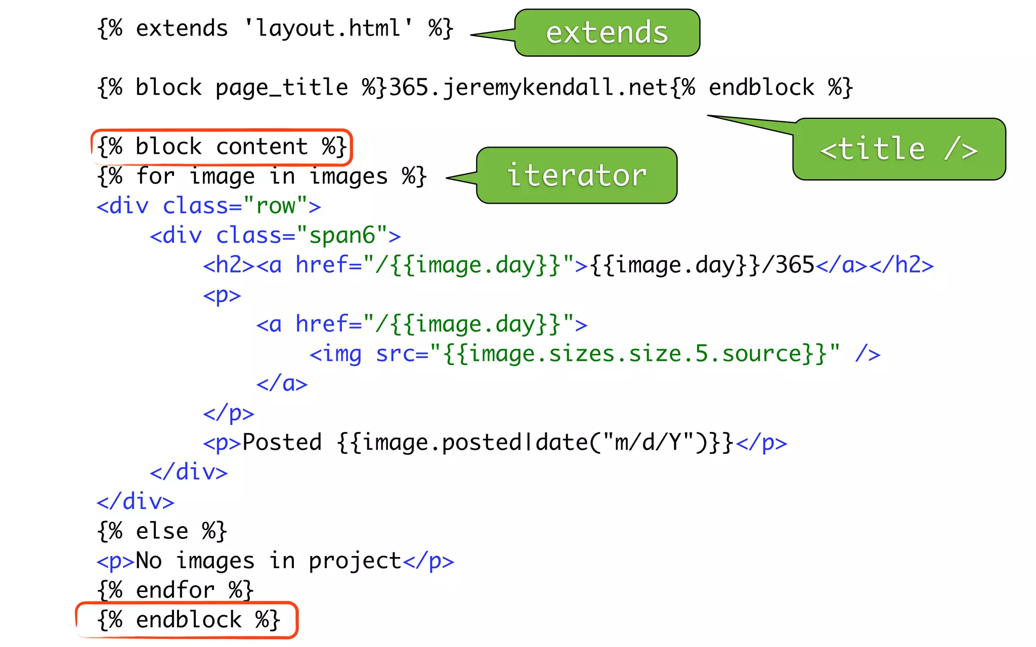 {% extends 'layout.html' %}      extends
{% block page_title %}365.jeremykendall.net{% endblock %}

{% block content %}                                     <title    />
{% for image in images %}        iterator
<div class="row">
    <div class="span6">
        <h2><a href="/{{image.day}}">{{image.day}}/365</a></h2>
        <p>
             <a href="/{{image.day}}">
                  <img src="{{image.sizes.size.5.source}}" />
             </a>
        </p>
        <p>Posted {{image.posted|date("m/d/Y")}}</p>
    </div>
</div>
{% else %}
<p>No images in project</p>
{% endfor %}
{% endblock %}
 