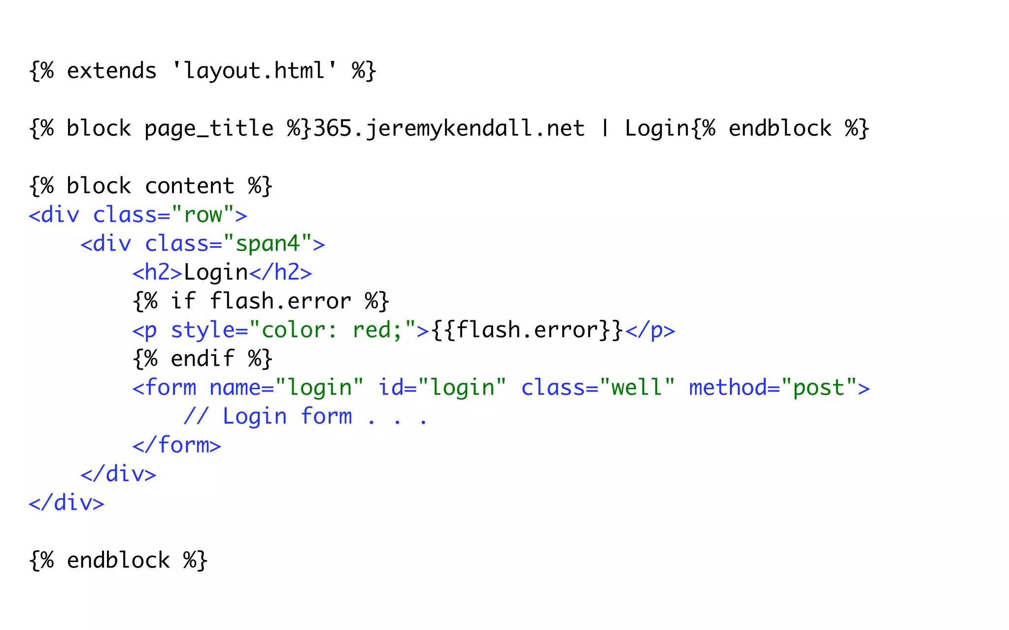 {% extends 'layout.html' %}

{% block page_title %}365.jeremykendall.net | Login{% endblock %}

{% block content %}
<div class="row">
    <div class="span4">
        <h2>Login</h2>
        {% if flash.error %}
        <p style="color: red;">{{flash.error}}</p>
        {% endif %}
        <form name="login" id="login" class="well" method="post">
            // Login form . . .
        </form>
    </div>
</div>

{% endblock %}
 