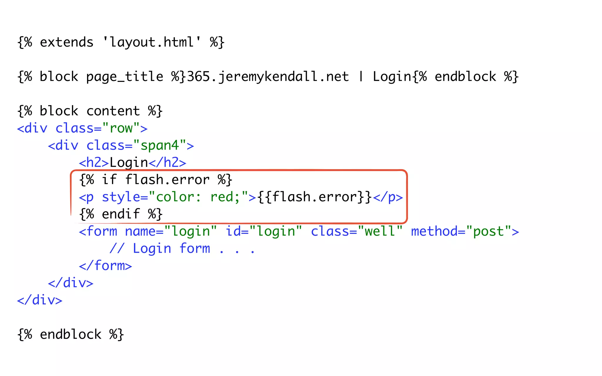 {% extends 'layout.html' %}

{% block page_title %}365.jeremykendall.net | Login{% endblock %}

{% block content %}
<div class="row">
    <div class="span4">
        <h2>Login</h2>
        {% if flash.error %}
        <p style="color: red;">{{flash.error}}</p>
        {% endif %}
        <form name="login" id="login" class="well" method="post">
            // Login form . . .
        </form>
    </div>
</div>

{% endblock %}
 