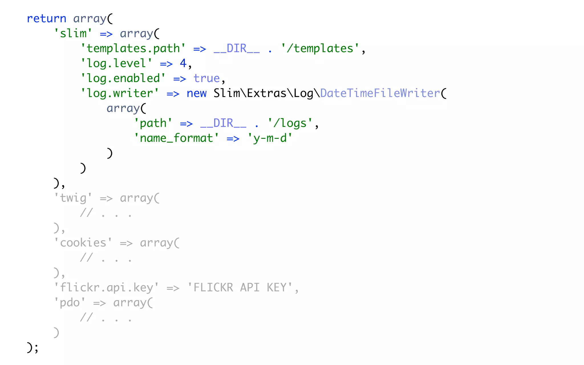 return array(
    'slim' => array(
        'templates.path' => __DIR__ . '/templates',
        'log.level' => 4,
        'log.enabled' => true,
        'log.writer' => new SlimExtrasLogDateTimeFileWriter(
            array(
                 'path' => __DIR__ . '/logs',
                 'name_format' => 'y-m-d'
            )
        )
    ),
    'twig' => array(
        // . . .
    ),
    'cookies' => array(
        // . . .
    ),
    'flickr.api.key' => 'FLICKR API KEY',
    'pdo' => array(
        // . . .
    )
);
 