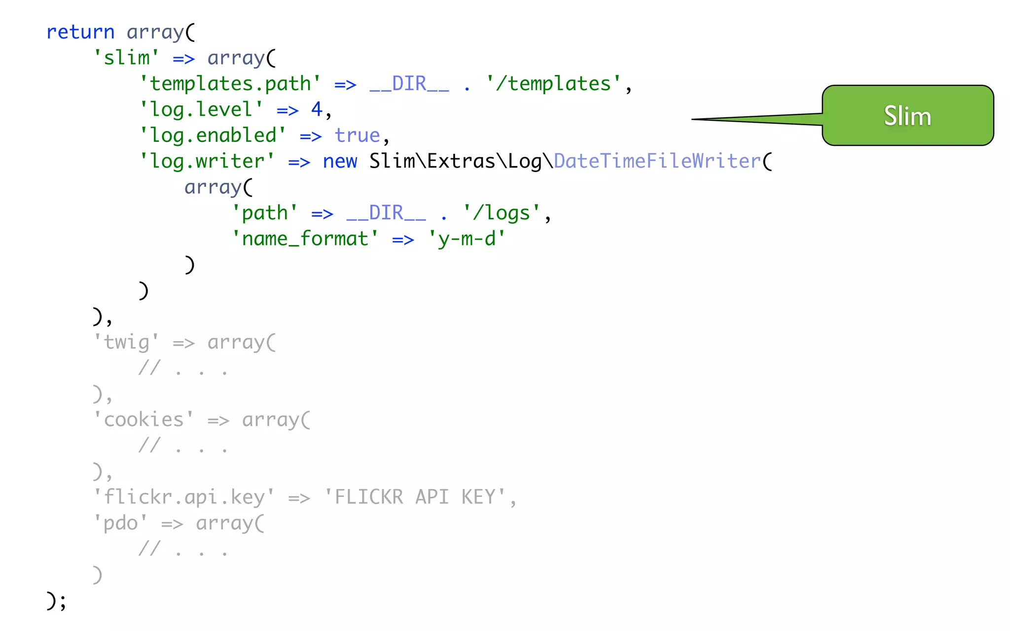 return array(
    'slim' => array(
        'templates.path' => __DIR__ . '/templates',
        'log.level' => 4,                                         Slim
        'log.enabled' => true,
        'log.writer' => new SlimExtrasLogDateTimeFileWriter(
            array(
                 'path' => __DIR__ . '/logs',
                 'name_format' => 'y-m-d'
            )
        )
    ),
    'twig' => array(
        // . . .
    ),
    'cookies' => array(
        // . . .
    ),
    'flickr.api.key' => 'FLICKR API KEY',
    'pdo' => array(
        // . . .
    )
);
 