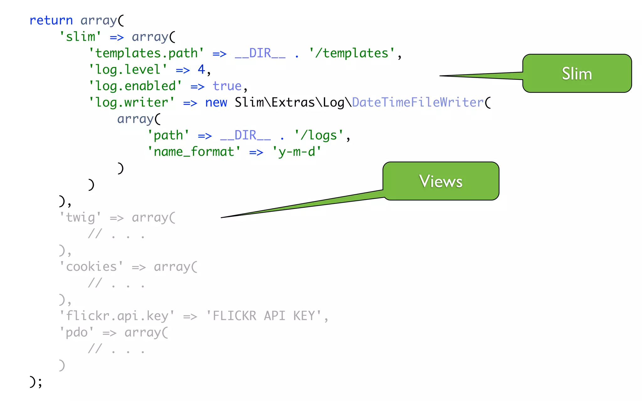 return array(
    'slim' => array(
        'templates.path' => __DIR__ . '/templates',
        'log.level' => 4,                                         Slim
        'log.enabled' => true,
        'log.writer' => new SlimExtrasLogDateTimeFileWriter(
            array(
                 'path' => __DIR__ . '/logs',
                 'name_format' => 'y-m-d'
            )
        )                                            Views
    ),
    'twig' => array(
        // . . .
    ),
    'cookies' => array(
        // . . .
    ),
    'flickr.api.key' => 'FLICKR API KEY',
    'pdo' => array(
        // . . .
    )
);
 