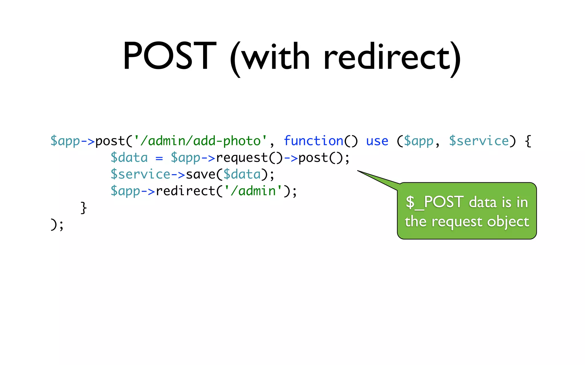 POST (with redirect)
$app->post('/admin/add-photo', function() use ($app, $service) {
        $data = $app->request()->post();
        $service->save($data);
        $app->redirect('/admin');
    }                                          $_POST data is in
);                                             the request object
 