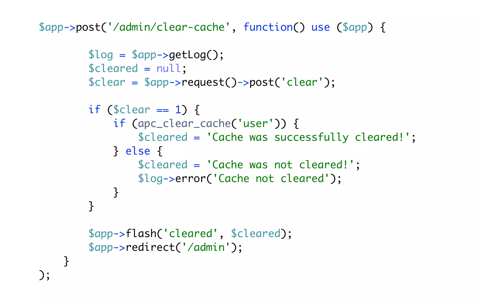 $app->post('/admin/clear-cache', function() use ($app) {

         $log = $app->getLog();
         $cleared = null;
         $clear = $app->request()->post('clear');

         if ($clear == 1) {
             if (apc_clear_cache('user')) {
                 $cleared = 'Cache was successfully cleared!';
             } else {
                 $cleared = 'Cache was not cleared!';
                 $log->error('Cache not cleared');
             }
         }

         $app->flash('cleared', $cleared);
         $app->redirect('/admin');
     }
);
 