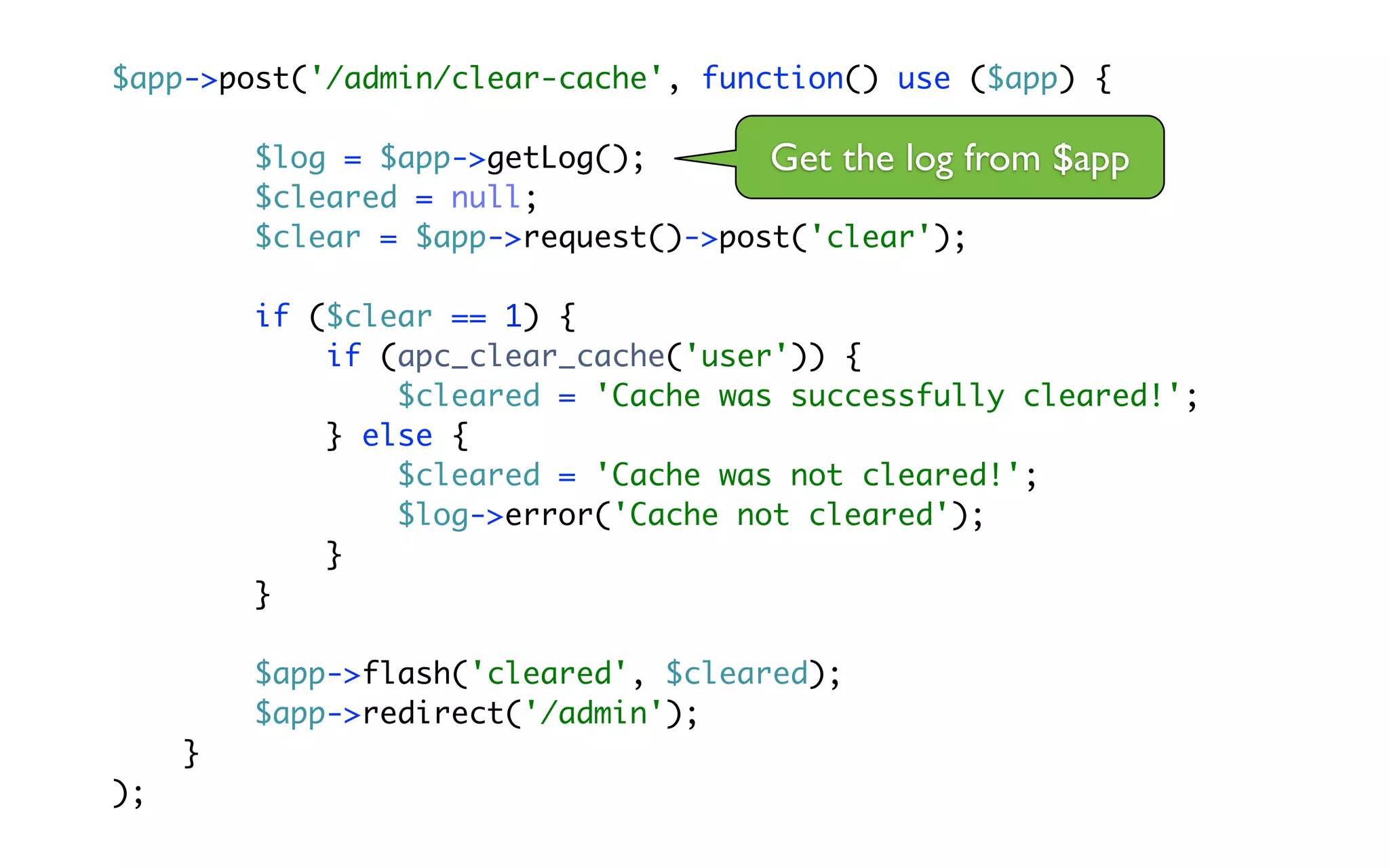 $app->post('/admin/clear-cache', function() use ($app) {

         $log = $app->getLog();       Get the log from   $app
         $cleared = null;
         $clear = $app->request()->post('clear');

         if ($clear == 1) {
             if (apc_clear_cache('user')) {
                 $cleared = 'Cache was successfully cleared!';
             } else {
                 $cleared = 'Cache was not cleared!';
                 $log->error('Cache not cleared');
             }
         }

         $app->flash('cleared', $cleared);
         $app->redirect('/admin');
     }
);
 