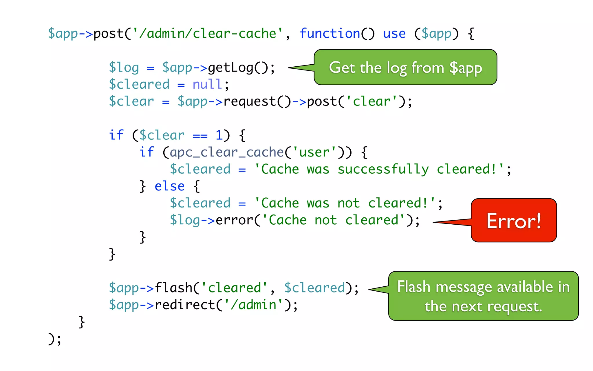$app->post('/admin/clear-cache', function() use ($app) {

         $log = $app->getLog();       Get the log from   $app
         $cleared = null;
         $clear = $app->request()->post('clear');

         if ($clear == 1) {
             if (apc_clear_cache('user')) {
                 $cleared = 'Cache was successfully cleared!';
             } else {
                 $cleared = 'Cache was not cleared!';
                 $log->error('Cache not cleared');              Error!
             }
         }

         $app->flash('cleared', $cleared);     Flash message available in
         $app->redirect('/admin');                 the next request.
     }
);
 