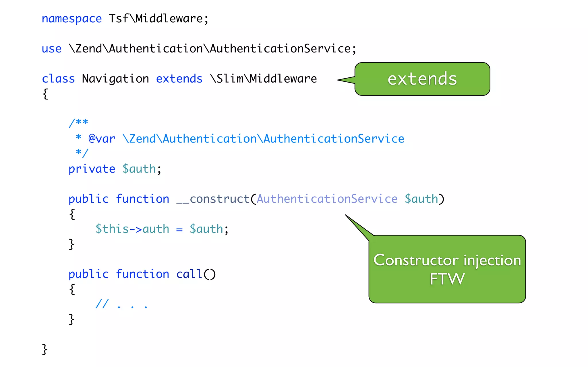 namespace TsfMiddleware;

use ZendAuthenticationAuthenticationService;

class Navigation extends SlimMiddleware          extends
{

    /**
     * @var ZendAuthenticationAuthenticationService
     */
    private $auth;

    public function __construct(AuthenticationService $auth)
    {
        $this->auth = $auth;
    }
                                                  Constructor injection
    public function call()
                                                         FTW
    {
        // . . .
    }

}
 