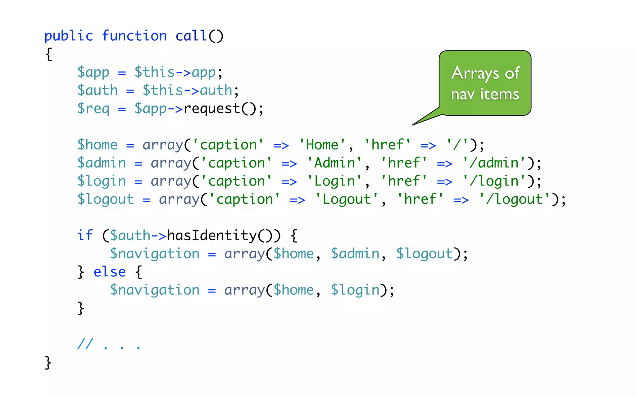 public function call()
{
    $app = $this->app;                           Arrays of
    $auth = $this->auth;                         nav items
    $req = $app->request();

    $home = array('caption' => 'Home', 'href' => '/');
    $admin = array('caption' => 'Admin', 'href' => '/admin');
    $login = array('caption' => 'Login', 'href' => '/login');
    $logout = array('caption' => 'Logout', 'href' => '/logout');

    if ($auth->hasIdentity()) {
        $navigation = array($home, $admin, $logout);
    } else {
        $navigation = array($home, $login);
    }

    // . . .
}
 