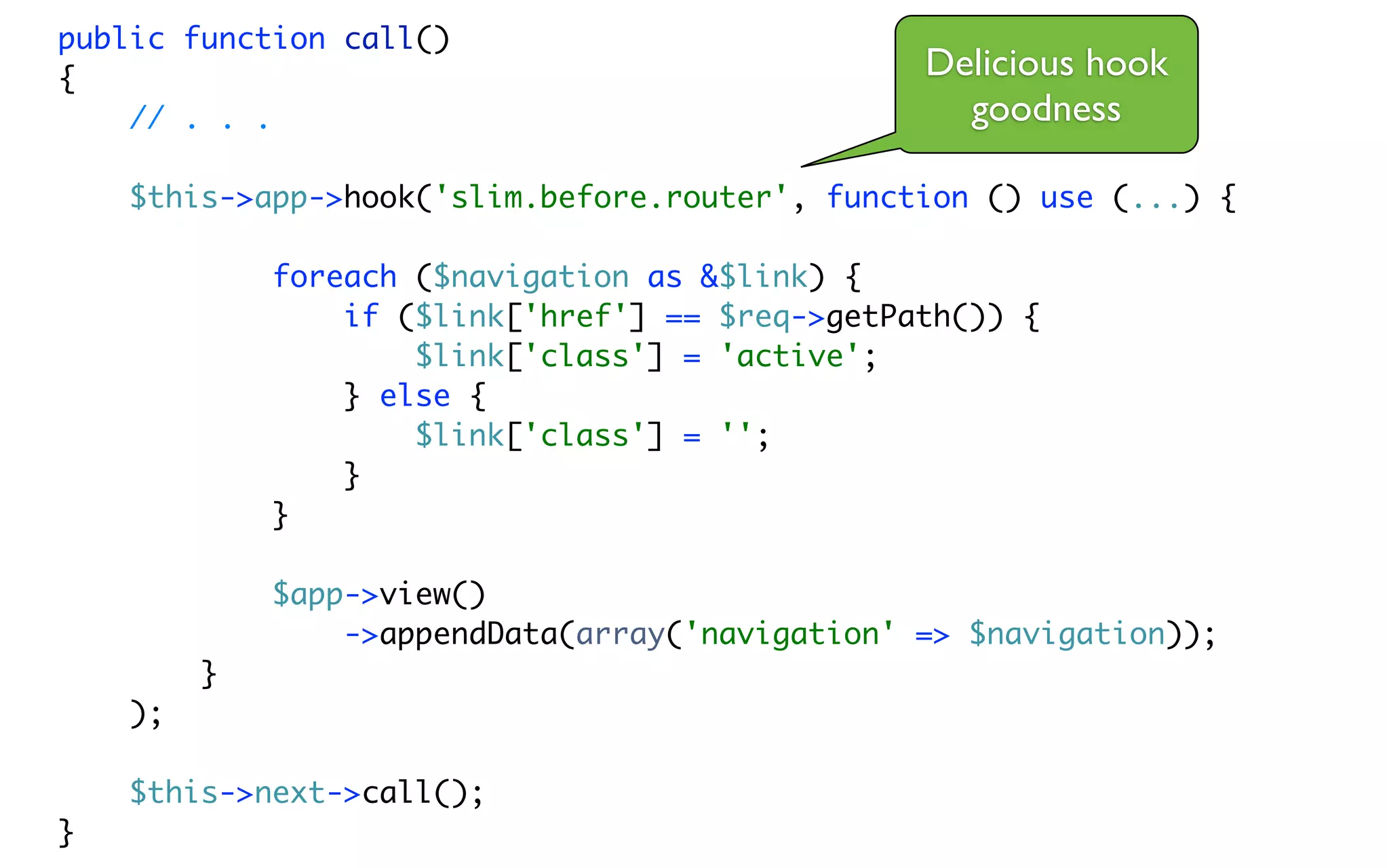 public function call()
{                                                Delicious hook
    // . . .                                       goodness

    $this->app->hook('slim.before.router', function () use (...) {

             foreach ($navigation as &$link) {
                 if ($link['href'] == $req->getPath()) {
                     $link['class'] = 'active';
                 } else {
                     $link['class'] = '';
                 }
             }

             $app->view()
                 ->appendData(array('navigation' => $navigation));
         }
    );

    $this->next->call();
}
 