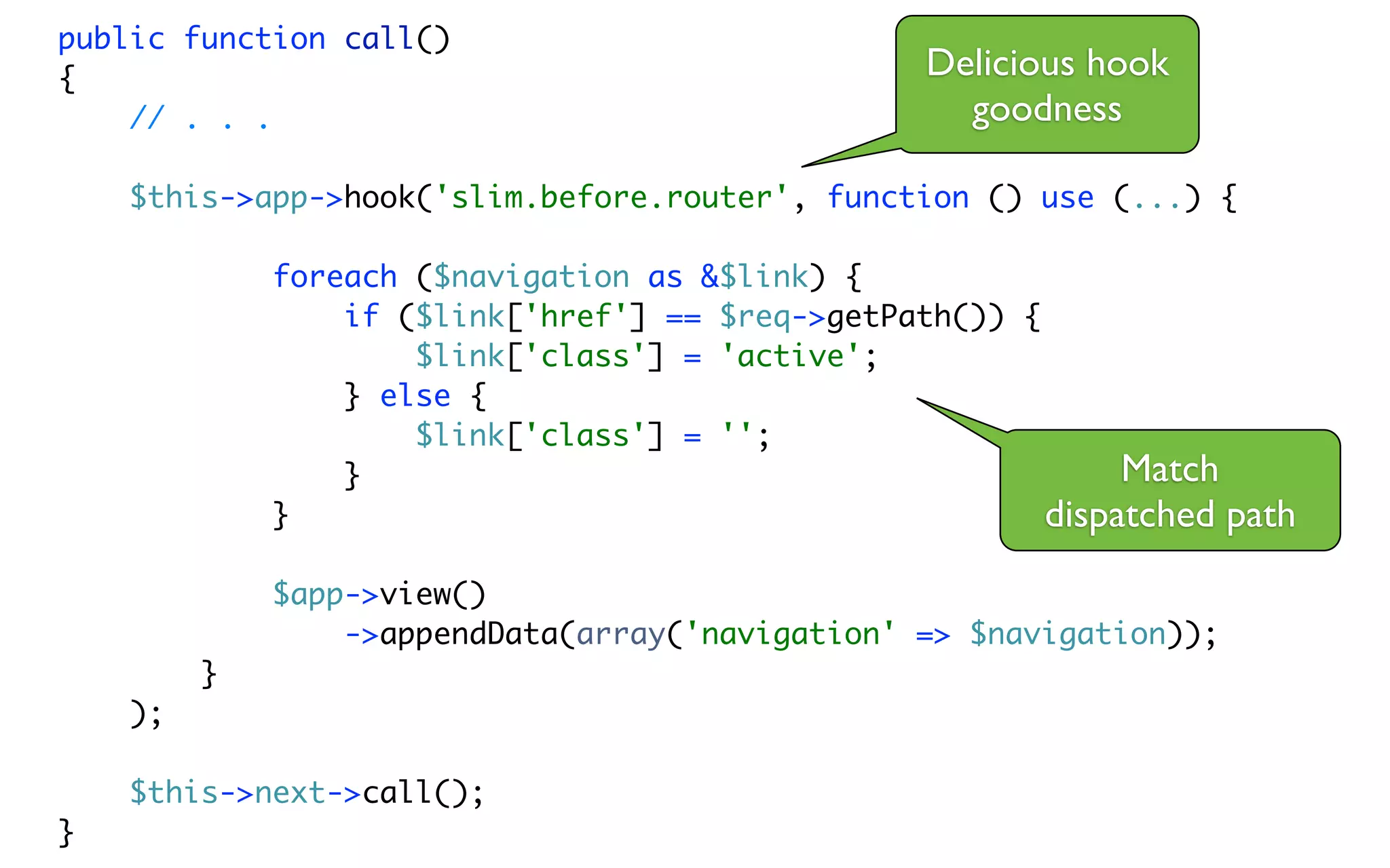 public function call()
{                                                 Delicious hook
    // . . .                                        goodness

    $this->app->hook('slim.before.router', function () use (...) {

             foreach ($navigation as &$link) {
                 if ($link['href'] == $req->getPath()) {
                     $link['class'] = 'active';
                 } else {
                     $link['class'] = '';
                 }                                            Match
             }                                           dispatched path
             $app->view()
                 ->appendData(array('navigation' => $navigation));
         }
    );

    $this->next->call();
}
 