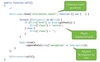 public function call()
{                                                 Delicious hook
    // . . .                                        goodness

    $this->app->hook('slim.before.router', function () use (...) {

             foreach ($navigation as &$link) {
                 if ($link['href'] == $req->getPath()) {
                     $link['class'] = 'active';
                 } else {
                     $link['class'] = '';
                 }                                            Match
             }                                           dispatched path
             $app->view()
                 ->appendData(array('navigation' => $navigation));
         }
    );                                                        Append
                                                           $navigation to
    $this->next->call();
}
                                                               view
 