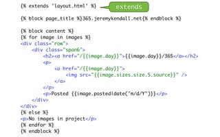 {% extends 'layout.html' %}      extends
{% block page_title %}365.jeremykendall.net{% endblock %}

{% block content %}
{% for image in images %}
<div class="row">
    <div class="span6">
        <h2><a href="/{{image.day}}">{{image.day}}/365</a></h2>
        <p>
             <a href="/{{image.day}}">
                  <img src="{{image.sizes.size.5.source}}" />
             </a>
        </p>
        <p>Posted {{image.posted|date("m/d/Y")}}</p>
    </div>
</div>
{% else %}
<p>No images in project</p>
{% endfor %}
{% endblock %}
 