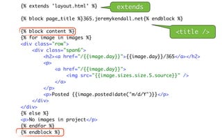 {% extends 'layout.html' %}      extends
{% block page_title %}365.jeremykendall.net{% endblock %}

{% block content %}                                     <title    />
{% for image in images %}
<div class="row">
    <div class="span6">
        <h2><a href="/{{image.day}}">{{image.day}}/365</a></h2>
        <p>
             <a href="/{{image.day}}">
                  <img src="{{image.sizes.size.5.source}}" />
             </a>
        </p>
        <p>Posted {{image.posted|date("m/d/Y")}}</p>
    </div>
</div>
{% else %}
<p>No images in project</p>
{% endfor %}
{% endblock %}
 