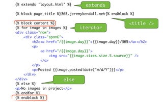 {% extends 'layout.html' %}      extends
{% block page_title %}365.jeremykendall.net{% endblock %}

{% block content %}                                     <title    />
{% for image in images %}        iterator
<div class="row">
    <div class="span6">
        <h2><a href="/{{image.day}}">{{image.day}}/365</a></h2>
        <p>
             <a href="/{{image.day}}">
                  <img src="{{image.sizes.size.5.source}}" />
             </a>
        </p>
        <p>Posted {{image.posted|date("m/d/Y")}}</p>
    </div>
</div>                   else
{% else %}
<p>No images in project</p>
{% endfor %}
{% endblock %}
 