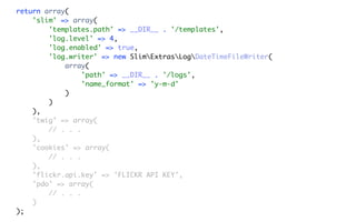 return array(
    'slim' => array(
        'templates.path' => __DIR__ . '/templates',
        'log.level' => 4,
        'log.enabled' => true,
        'log.writer' => new SlimExtrasLogDateTimeFileWriter(
            array(
                 'path' => __DIR__ . '/logs',
                 'name_format' => 'y-m-d'
            )
        )
    ),
    'twig' => array(
        // . . .
    ),
    'cookies' => array(
        // . . .
    ),
    'flickr.api.key' => 'FLICKR API KEY',
    'pdo' => array(
        // . . .
    )
);
 