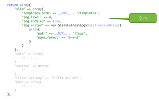 return array(
    'slim' => array(
        'templates.path' => __DIR__ . '/templates',
        'log.level' => 4,                                         Slim
        'log.enabled' => true,
        'log.writer' => new SlimExtrasLogDateTimeFileWriter(
            array(
                 'path' => __DIR__ . '/logs',
                 'name_format' => 'y-m-d'
            )
        )
    ),
    'twig' => array(
        // . . .
    ),
    'cookies' => array(
        // . . .
    ),
    'flickr.api.key' => 'FLICKR API KEY',
    'pdo' => array(
        // . . .
    )
);
 