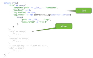 return array(
    'slim' => array(
        'templates.path' => __DIR__ . '/templates',
        'log.level' => 4,                                         Slim
        'log.enabled' => true,
        'log.writer' => new SlimExtrasLogDateTimeFileWriter(
            array(
                 'path' => __DIR__ . '/logs',
                 'name_format' => 'y-m-d'
            )
        )                                            Views
    ),
    'twig' => array(
        // . . .
    ),
    'cookies' => array(
        // . . .
    ),
    'flickr.api.key' => 'FLICKR API KEY',
    'pdo' => array(
        // . . .
    )
);
 