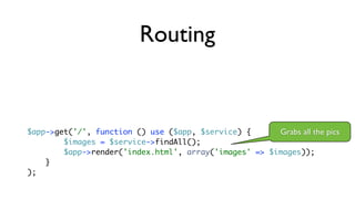 Routing


$app->get('/', function () use ($app, $service) {      Grabs all the pics
        $images = $service->findAll();
        $app->render('index.html', array('images' => $images));
    }
);
 