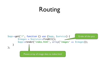 Routing


$app->get('/', function () use ($app, $service) {      Grabs all the pics
        $images = $service->findAll();
        $app->render('index.html', array('images' => $images));
    }
);


             Passes array of image data to index.html
 