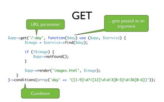 GET            ... gets passed as an
          URL parameter                               argument

$app->get('/:day', function($day) use ($app, $service) {
        $image = $service->find($day);

        if (!$image) {
            $app->notFound();
        }

        $app->render('images.html', $image);
    }
)->conditions(array('day' => '([1-9]d?|[12]dd|3[0-5]d|36[0-6])'));


          Condition
 