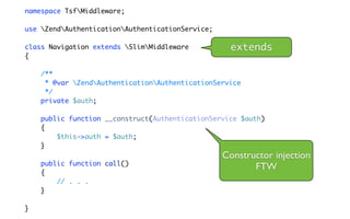 namespace TsfMiddleware;

use ZendAuthenticationAuthenticationService;

class Navigation extends SlimMiddleware          extends
{

    /**
     * @var ZendAuthenticationAuthenticationService
     */
    private $auth;

    public function __construct(AuthenticationService $auth)
    {
        $this->auth = $auth;
    }
                                                  Constructor injection
    public function call()
                                                         FTW
    {
        // . . .
    }

}
 