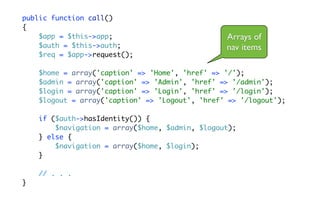 public function call()
{
    $app = $this->app;                           Arrays of
    $auth = $this->auth;                         nav items
    $req = $app->request();

    $home = array('caption' => 'Home', 'href' => '/');
    $admin = array('caption' => 'Admin', 'href' => '/admin');
    $login = array('caption' => 'Login', 'href' => '/login');
    $logout = array('caption' => 'Logout', 'href' => '/logout');

    if ($auth->hasIdentity()) {
        $navigation = array($home, $admin, $logout);
    } else {
        $navigation = array($home, $login);
    }

    // . . .
}
 