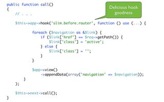 public function call()
{                                                Delicious hook
    // . . .                                       goodness

    $this->app->hook('slim.before.router', function () use (...) {

             foreach ($navigation as &$link) {
                 if ($link['href'] == $req->getPath()) {
                     $link['class'] = 'active';
                 } else {
                     $link['class'] = '';
                 }
             }

             $app->view()
                 ->appendData(array('navigation' => $navigation));
         }
    );

    $this->next->call();
}
 