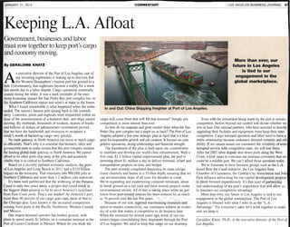 JANUARY 21, 2013                                                                               COMMENTARY                                                          LOS ANGELES BUSINESS JOURNAL 4




Keeping L.A. Afloat
Government, businesses and labor
must row together to keep port's cargo
and economy moving.
                                                                                                                                                                       More than ever, our
By GERALDINE KNATZ                                                                                                                                                    future in Los Angeles
                                                                                                                                                                          is tied to our
          s executive director of the Port of Los Angeles, one of

A         my recurring nightmares is waking up to discover that
          the Western Hemisphere's busiest port has ground to a
halt. Unfortunately, that nightmare became a reality for a week
                                                                                                                                                                       engagement in the
                                                                                                                                                                       global marketplace.
last month due to a labor dispute. Cargo operations essentially
ceased during the strike. It was a stark reminder of the enor-
mous economic impact the San Pedro Bay port complex has on
the Southern California region and what's at stake in the future.
    What I found remarkable is what happened when the strike             In and Out: China Shipping freighter at Port of Los Angeles.
ended. The nation's busiest port sprang back to life immedi-
ately. Linesmen, pilots and tugboats were dispatched within an
hour of the announcement of a tentative deal, and ships started       cargo will come from that will fill that terminal? Simply put,            Even with the investment being made by the port to remain
moving. By daybreak, thousands of workers, dozens of trucks           competition is more intense than ever.                                competitive, factors beyond our control will dictate whether we
and billions of dollars of infrastructure investments proved              So how do we maintain and grow market share when the San          win or lose. Our railroad partners, who have invested in heavily
that we have the bandwidth and resources to recapture a               Pedro Bay port complex has a target on its back? The Port of Los      upgrading their facilities and equipment, must keep their rates
week's worth of backed-up cargo very quickly.                         Angeles adopted a five-year strategic plan in April that is a blue-   competitive. Cargo terminal operators and labor need to have a
    No trade gateway in North America can move so much cargo          print for responsible growth and job creation. It focuses on com-     stable relationship because customers demand certainty and reli
so efficiently. That's why it is essential that business, labor and   petitive operations, strong relationships and financial strength.     ability. If we cannot assure our customers the reliability of unin
government unite to make certain that this port complex remains           The foundation of the plan is built upon our commitment           terrupted service with competitive rates, we will lose them.
the leading global trade gateway in North America. We cannot          to maintain and develop our world-class infrastructure. With a        After the 2002 labor dispute shut down ports along the West
afford to let other ports chip away at the jobs and economic          five-year, $1.2 billion capital improvement plan, the port is         Coast, it took years to convince our overseas customers that we
vitality that is so critical to Southern California.                  investing about $1 million a day to deliver terminal, wharf and       could be a reliable port. We can't afford those questions today.
    Based on a recently updated economic analysis, the ports          transportation projects on time and budget.                               We're fortunate to have business groups such as the L.A.-
of Los Angeles and Long Beach in 2011 had a $310 billion                  The port recently completed deepening its main naviga-            based Beat the Canal initiative, the Los Angeles Area
impact on the economy. That translates into 900,000 jobs in           tional channels and basins to a 53-foot depth, ensuring that we       Chamber of Commerce, the Central City Association and Job
Southern California and more than 1.2 million jobs statewide.         can accommodate ships of all sizes for decades to come.               First Alliance advocating for our capital development projects
    It's been well publicized that the widening of the Panama         We're expanding and modernizing container terminals, about            to move forward expeditiously. It's this kind of partnership
Canal is only two years away, a project that could result in          to break ground on a rail yard and have several projects under        and understanding of the port's importance that will allow us
the biggest ships passing us by to serve America's heartland          environmental review. All of this is taking place while air pol-      to maintain our competitive advantage.
from East Coast ports . That's our market! As America's port,         lution from port-related sources has been reduced by as much              More .than ever, our future in Los Angeles is tied to our
more than 40 percent of our cargo goes east, most of that to          as 76 percent over the last five years.                               engagement in the global marketplace. The Port of Los
the Chicago area. Less known is the increased competition                 Because of our size, regional warehousing resources and           Angeles is blessed with what I refer to as the "L.A.
coming from ports in the Pacific Northwest, Western Canada            speed-to-market connectivity, our customers achieve an econo-         Advantage." For everyone's sake, let's work together to make
and Mexico.                                                           my of scale that makes it competitive to do business here.            sure we keep it.
    OUf largest terminal operator has broken ground, with             When the recession hit several years ago, some of our cus-
plans to spend nearly $1 billion, on a container terminal at the      tomers began consolidating their shipments through the Port           Geraldine Knatz, Ph.D., is the executive director of the Port of
Port of Lazaro Cardenas in Mexico. Where do you think the             of Los Angeles. We need to keep that cargo on our doorstep.           Los Angeles.
 