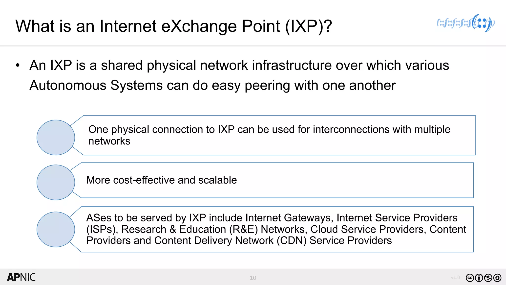 10 v1.010
What is an Internet eXchange Point (IXP)?
• An IXP is a shared physical network infrastructure over which various
Autonomous Systems can do easy peering with one another
One physical connection to IXP can be used for interconnections with multiple
networks
More cost-effective and scalable
ASes to be served by IXP include Internet Gateways, Internet Service Providers
(ISPs), Research & Education (R&E) Networks, Cloud Service Providers, Content
Providers and Content Delivery Network (CDN) Service Providers
 
