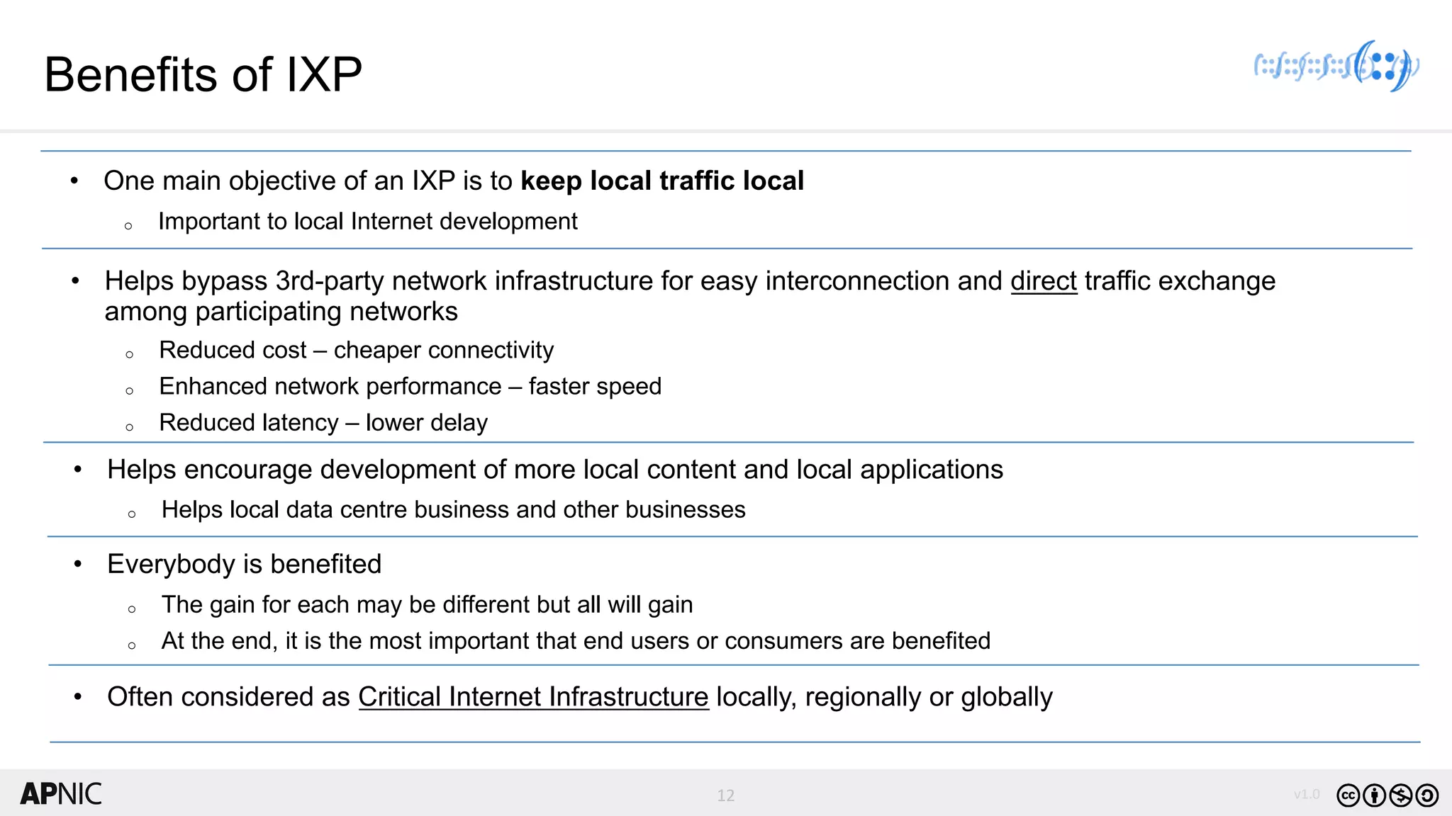 12 v1.012
Benefits of IXP
• One main objective of an IXP is to keep local traffic local
o Important to local Internet development
• Helps bypass 3rd-party network infrastructure for easy interconnection and direct traffic exchange
among participating networks
o Reduced cost – cheaper connectivity
o Enhanced network performance – faster speed
o Reduced latency – lower delay
• Helps encourage development of more local content and local applications
o Helps local data centre business and other businesses
• Everybody is benefited
o The gain for each may be different but all will gain
o At the end, it is the most important that end users or consumers are benefited
• Often considered as Critical Internet Infrastructure locally, regionally or globally
 