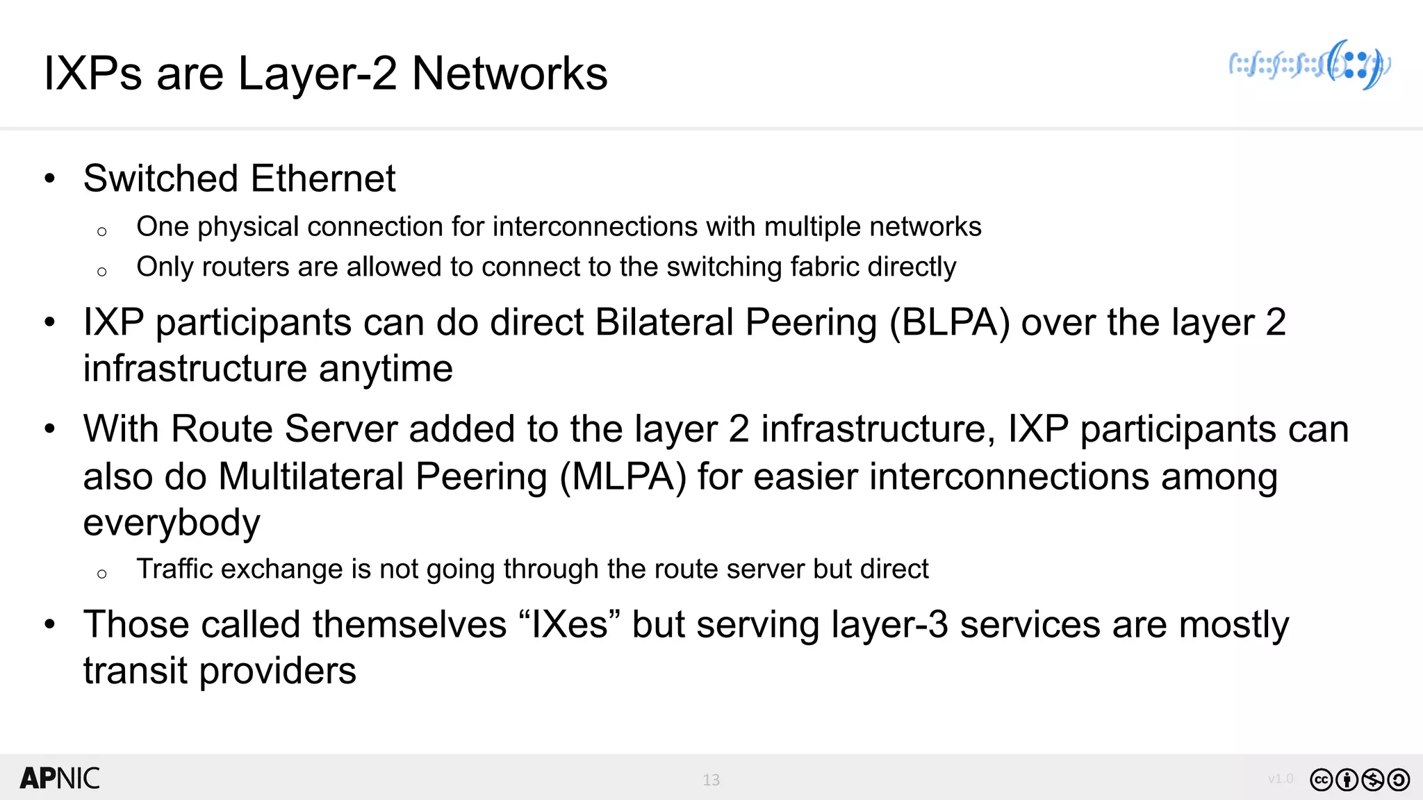 13 v1.013
IXPs are Layer-2 Networks
• Switched Ethernet
o One physical connection for interconnections with multiple networks
o Only routers are allowed to connect to the switching fabric directly
• IXP participants can do direct Bilateral Peering (BLPA) over the layer 2
infrastructure anytime
• With Route Server added to the layer 2 infrastructure, IXP participants can
also do Multilateral Peering (MLPA) for easier interconnections among
everybody
o Traffic exchange is not going through the route server but direct
• Those called themselves “IXes” but serving layer-3 services are mostly
transit providers
 