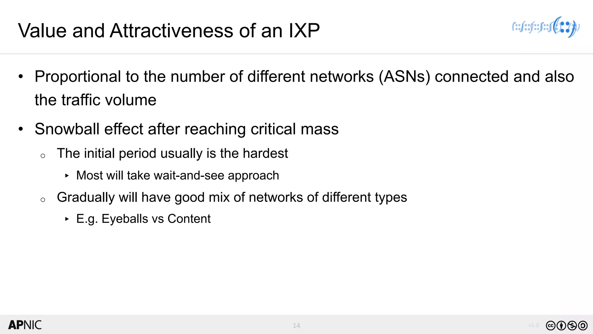 14 v1.014
Value and Attractiveness of an IXP
• Proportional to the number of different networks (ASNs) connected and also
the traffic volume
• Snowball effect after reaching critical mass
o The initial period usually is the hardest
▸ Most will take wait-and-see approach
o Gradually will have good mix of networks of different types
▸ E.g. Eyeballs vs Content
 
