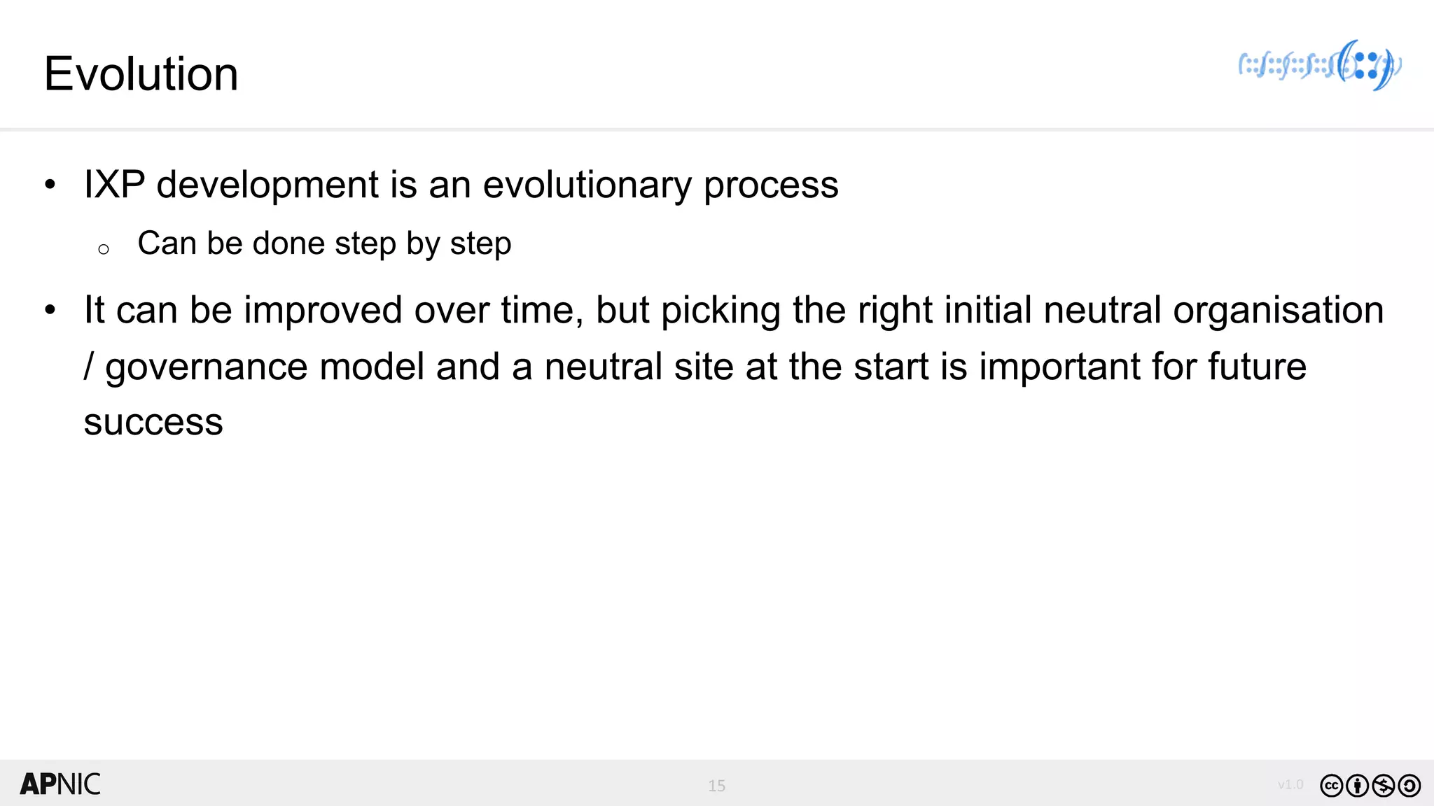 15 v1.015
Evolution
• IXP development is an evolutionary process
o Can be done step by step
• It can be improved over time, but picking the right initial neutral organisation
/ governance model and a neutral site at the start is important for future
success
 